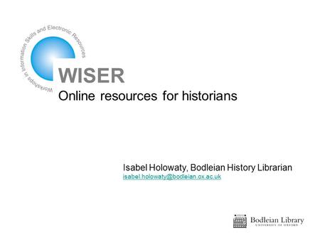 WISER Online resources for historians Isabel Holowaty, Bodleian History Librarian