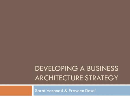 DEVELOPING A BUSINESS ARCHITECTURE STRATEGY Sarat Varanasi & Praveen Desai.