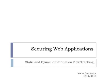Securing Web Applications Static and Dynamic Information Flow Tracking Jason Ganzhorn 4/12/2010.