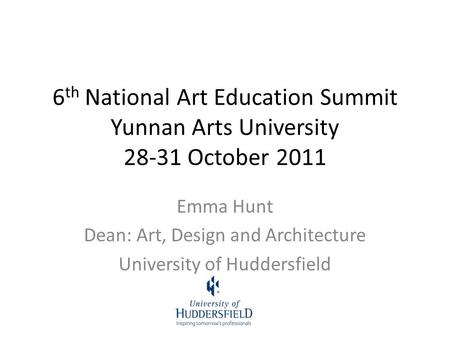 6 th National Art Education Summit Yunnan Arts University 28-31 October 2011 Emma Hunt Dean: Art, Design and Architecture University of Huddersfield.