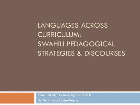 LANGUAGES ACROSS CURRICULUM: SWAHILI PEDAGOGICAL STRATEGIES & DISCOURSES Kiswahili LAC Course, Spring 2010 Dr. Waithera Karim-Sesay.