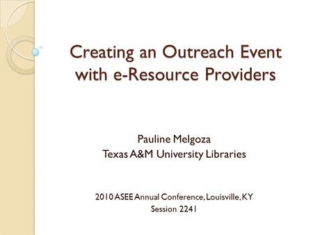 Creating an Outreach Event with e-Resource Providers Pauline Melgoza Texas A&M University Libraries 2010 ASEE Annual Conference, Louisville, KY Session.