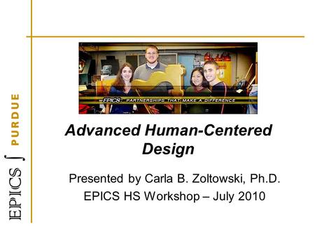 Advanced Human-Centered Design Presented by Carla B. Zoltowski, Ph.D. EPICS HS Workshop – July 2010.