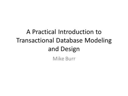 A Practical Introduction to Transactional Database Modeling and Design Mike Burr.