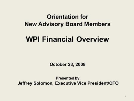 1 Orientation for New Advisory Board Members WPI Financial Overview October 23, 2008 Presented by Jeffrey Solomon, Executive Vice President/CFO.