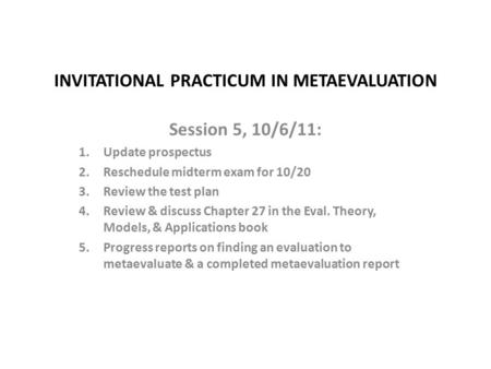 INVITATIONAL PRACTICUM IN METAEVALUATION Session 5, 10/6/11: 1.Update prospectus 2.Reschedule midterm exam for 10/20 3.Review the test plan 4.Review &
