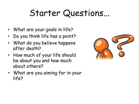 Starter Questions... What are your goals in life? Do you think life has a point? What do you believe happens after death? How much of your life should.