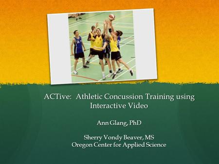 ACTive: Athletic Concussion Training using Interactive Video Ann Glang, PhD Sherry Vondy Beaver, MS Oregon Center for Applied Science.