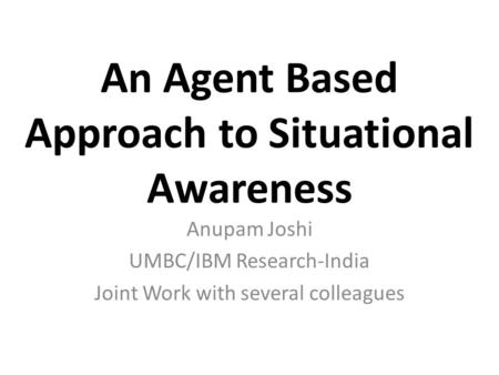 An Agent Based Approach to Situational Awareness Anupam Joshi UMBC/IBM Research-India Joint Work with several colleagues.