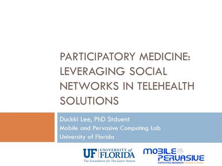 PARTICIPATORY MEDICINE: LEVERAGING SOCIAL NETWORKS IN TELEHEALTH SOLUTIONS Duckki Lee, PhD Stduent Mobile and Pervasive Computing Lab University of Florida.