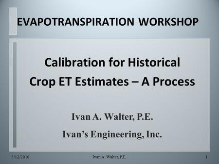 Calibration for Historical Crop ET Estimates – A Process Ivan A. Walter, P.E. Ivan’s Engineering, Inc. EVAPOTRANSPIRATION WORKSHOP 3/12/20101Ivan A. Walter,