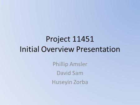 Project 11451 Initial Overview Presentation Phillip Amsler David Sam Huseyin Zorba.