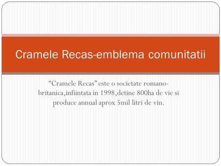 “Cramele Recas” este o societate romano- britanica,infiintata in 1998,detine 800ha de vie si produce annual aprox 5mil litri de vin. Cramele Recas-emblema.