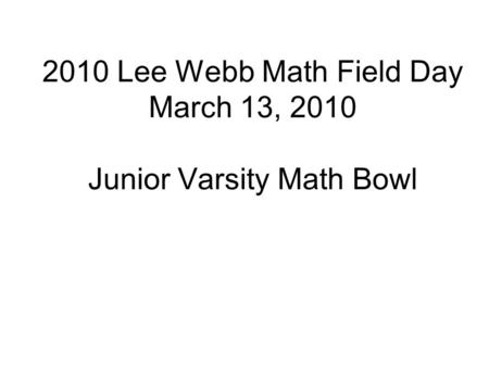2010 Lee Webb Math Field Day March 13, 2010 Junior Varsity Math Bowl.