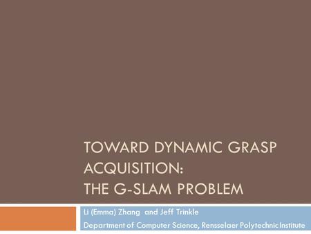 TOWARD DYNAMIC GRASP ACQUISITION: THE G-SLAM PROBLEM Li (Emma) Zhang and Jeff Trinkle Department of Computer Science, Rensselaer Polytechnic Institute.