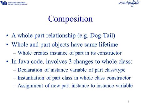 1 Composition A whole-part relationship (e.g. Dog-Tail) Whole and part objects have same lifetime –Whole creates instance of part in its constructor In.