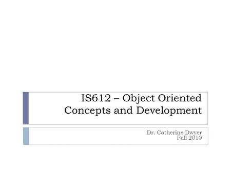 IS612 – Object Oriented Concepts and Development Dr. Catherine Dwyer Fall 2010.