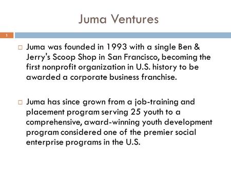 1  Juma was founded in 1993 with a single Ben & Jerry's Scoop Shop in San Francisco, becoming the first nonprofit organization in U.S. history to be awarded.
