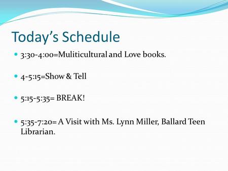 Today’s Schedule 3:30-4:00=Muliticultural and Love books. 4-5:15=Show & Tell 5:15-5:35= BREAK! 5:35-7:20= A Visit with Ms. Lynn Miller, Ballard Teen Librarian.