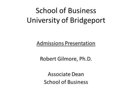 School of Business University of Bridgeport Admissions Presentation Robert Gilmore, Ph.D. Associate Dean School of Business.