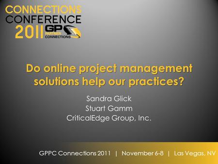 GPPC Connections 2011 | November 6-8 | Las Vegas, NV Do online project management solutions help our practices? Sandra Glick Stuart Gamm CriticalEdge Group,