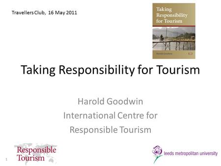 Taking Responsibility for Tourism Harold Goodwin International Centre for Responsible Tourism Travellers Club, 16 May 2011 1.