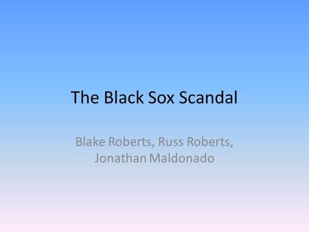 The Black Sox Scandal Blake Roberts, Russ Roberts, Jonathan Maldonado.