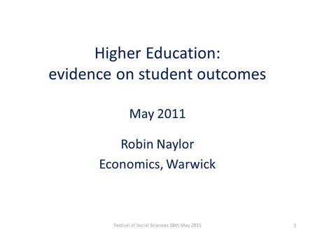 Higher Education: evidence on student outcomes May 2011 Robin Naylor Economics, Warwick 1Festival of Social Sciences 18th May 2011.