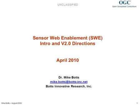 Mike Botts – August 2009 1 Open Geospatial Consortium UNCLASSIFIED Sensor Web Enablement (SWE) Intro and V2.0 Directions April 2010 Dr. Mike Botts