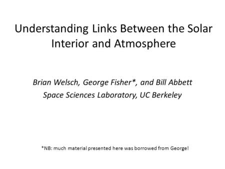 Understanding Links Between the Solar Interior and Atmosphere Brian Welsch, George Fisher*, and Bill Abbett Space Sciences Laboratory, UC Berkeley *NB: