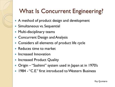 What Is Concurrent Engineering? A method of product design and development Simultaneous vs. Sequential Multi-disciplinary teams Concurrent Design and Analysis.