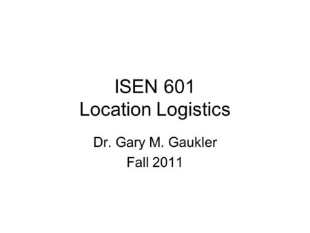 ISEN 601 Location Logistics Dr. Gary M. Gaukler Fall 2011.