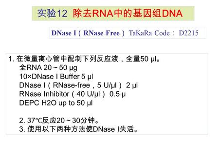 实验 12 除去 RNA 中的基因组 DNA DNase I （ RNase Free ） TaKaRa Code ： D2215 1. 在微量离心管中配制下列反应液，全量 50 μl 。 全 RNA 20 ～ 50 μg 10×DNase I Buffer 5 μl DNase I （ RNase-free.