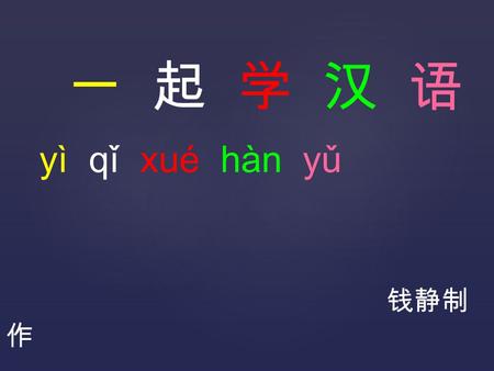 一 起 学 汉 语 yì qǐ xué hàn yǔ 钱静制 作. 我 (wǒ) 叫 (jiào) 钱 (qián) 静 (jìng) 我 (wǒ) 是 (shì) 中 (zhōng) 国 (guó) 人 (rén) 我 (wǒ) 是 (shì) 老 (lǎo) 师 (shī) 我 (wǒ) 喜 (xǐ)