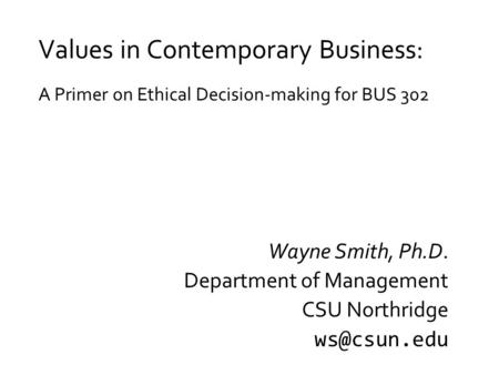 Values in Contemporary Business: A Primer on Ethical Decision-making for BUS 302 Wayne Smith, Ph.D. Department of Management CSU Northridge