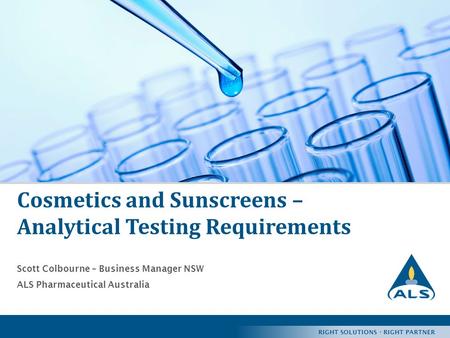 RIGHT SOLUTIONS · RIGHT PARTNER 1 Cosmetics and Sunscreens – Analytical Testing Requirements Scott Colbourne – Business Manager NSW ALS Pharmaceutical.