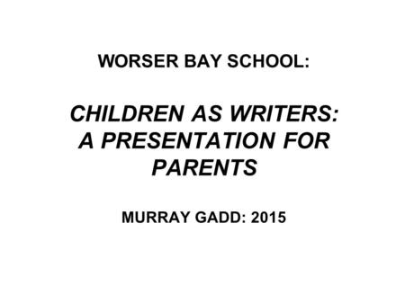 WORSER BAY SCHOOL: CHILDREN AS WRITERS: A PRESENTATION FOR PARENTS MURRAY GADD: 2015.
