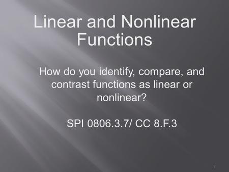 1 Linear and Nonlinear Functions How do you identify, compare, and contrast functions as linear or nonlinear? SPI 0806.3.7/ CC 8.F.3.