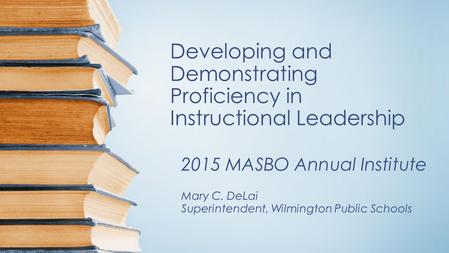 Developing and Demonstrating Proficiency in Instructional Leadership 2015 MASBO Annual Institute Mary C. DeLai Superintendent, Wilmington Public Schools.