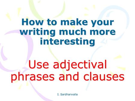 How to make your writing much more interesting Use adjectival phrases and clauses I. Sardharwalla.
