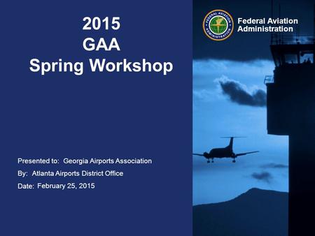 Presented to: By: Date: Federal Aviation Administration 2015 GAA Spring Workshop Georgia Airports Association Atlanta Airports District Office February.