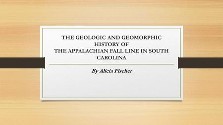THE GEOLOGIC AND GEOMORPHIC HISTORY OF THE APPALACHIAN FALL LINE IN SOUTH CAROLINA By Alicia Fischer.
