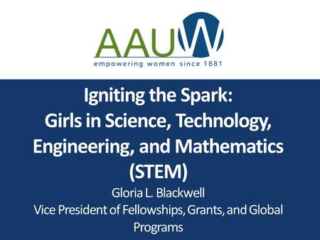 Igniting the Spark: Girls in Science, Technology, Engineering, and Mathematics (STEM) Gloria L. Blackwell Vice President of Fellowships, Grants, and Global.
