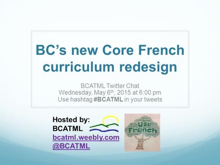 BC’s new Core French curriculum redesign BCATML Twitter Chat Wednesday, May 6 th, 2015 at 6:00 pm Use hashtag #BCATML in your tweets Hosted by: BCATML.