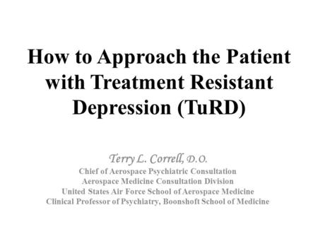How to Approach the Patient with Treatment Resistant Depression (TuRD) Terry L. Correll, D.O. Chief of Aerospace Psychiatric Consultation Aerospace Medicine.
