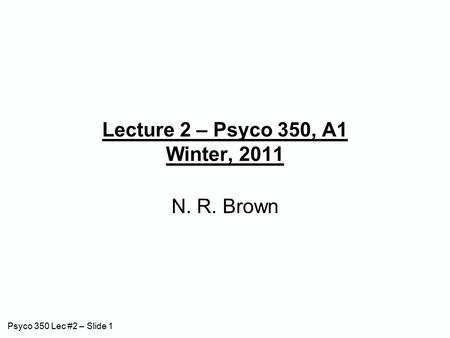 Psyco 350 Lec #2 – Slide 1 Lecture 2 – Psyco 350, A1 Winter, 2011 N. R. Brown.