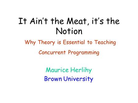 It Ain’t the Meat, it’s the Notion Why Theory is Essential to Teaching Concurrent Programming Maurice Herlihy Brown University.