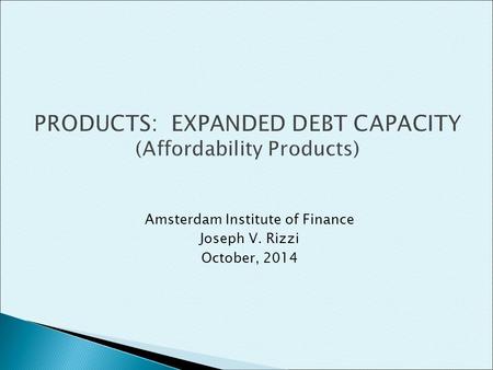 Amsterdam Institute of Finance Joseph V. Rizzi October, 2014 PRODUCTS: EXPANDED DEBT CAPACITY (Affordability Products)