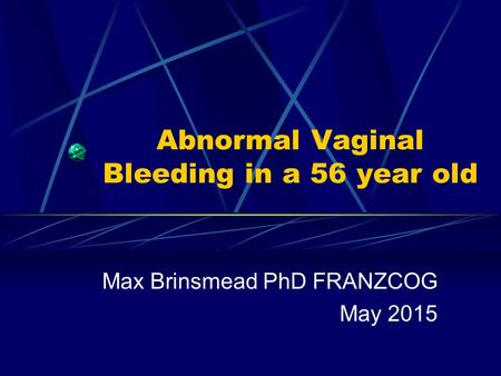 Abnormal Vaginal Bleeding in a 56 year old Max Brinsmead PhD FRANZCOG May 2015.