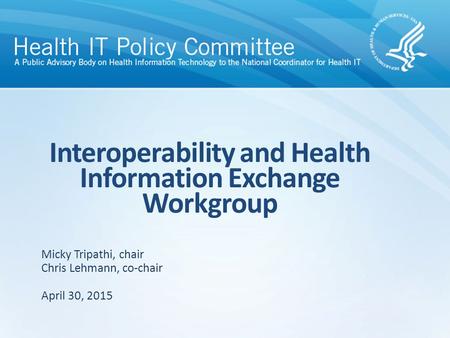 Interoperability and Health Information Exchange Workgroup April 30, 2015 Micky Tripathi, chair Chris Lehmann, co-chair.